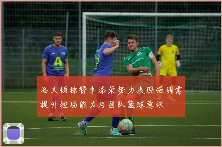 洛夫顿称赞李添荣努力表现强调需提升控场能力与团队篮球意识