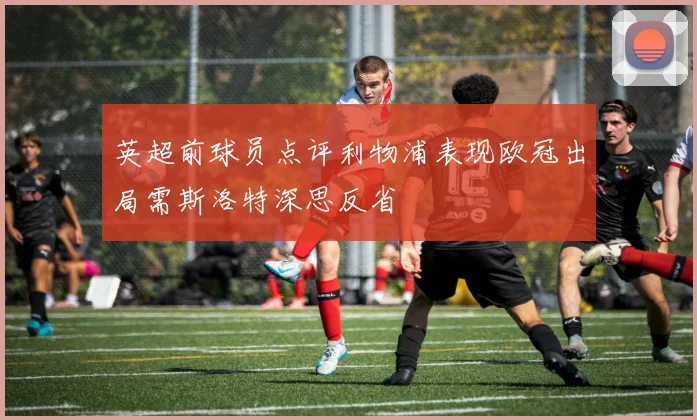 英超前球员点评利物浦表现欧冠出局需斯洛特深思反省