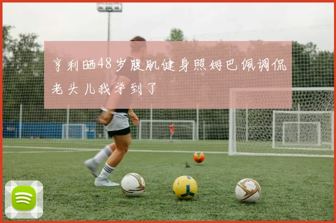 亨利晒48岁腹肌健身照姆巴佩调侃老头儿我学到了
