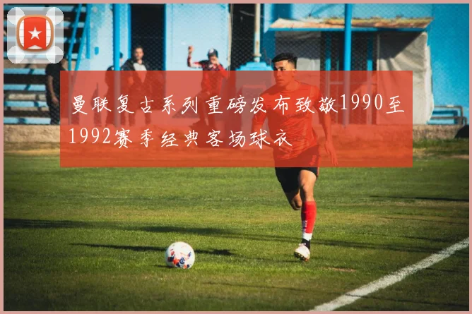 曼联复古系列重磅发布致敬1990至1992赛季经典客场球衣