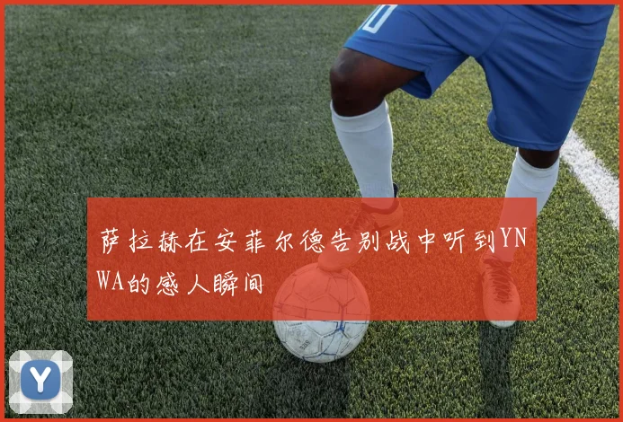 萨拉赫在安菲尔德告别战中听到YNWA的感人瞬间