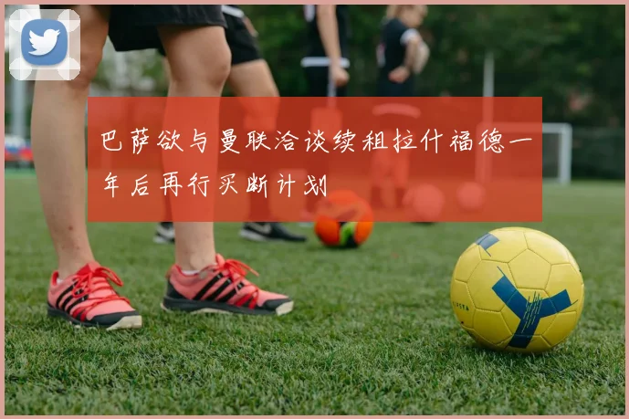 巴萨欲与曼联洽谈续租拉什福德一年后再行买断计划