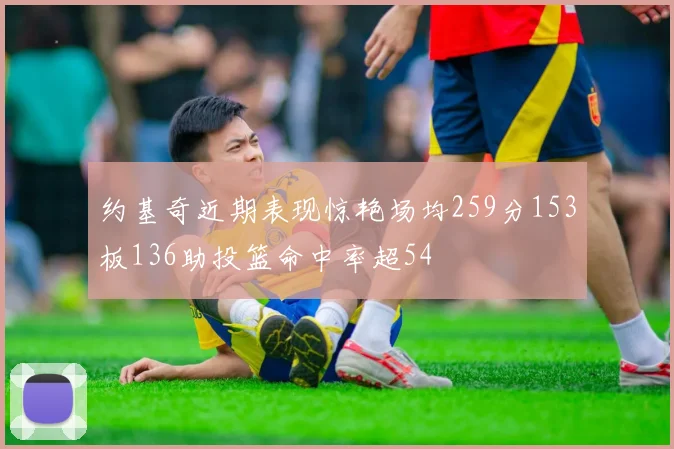 约基奇近期表现惊艳场均259分153板136助投篮命中率超54