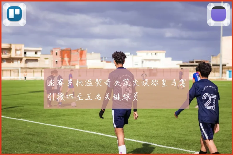 龙赛罗批温契奇决策失误称皇马需引援四至五名关键球员