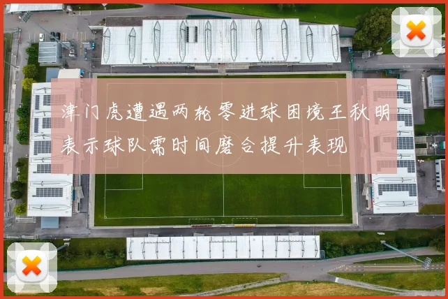 津门虎遭遇两轮零进球困境王秋明表示球队需时间磨合提升表现