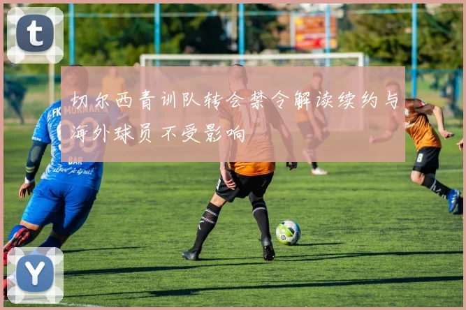 切尔西青训队转会禁令解读续约与海外球员不受影响