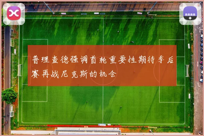 普理查德强调首轮重要性期待季后赛再战尼克斯的机会