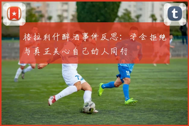 格拉利什醉酒事件反思：学会拒绝与真正关心自己的人同行