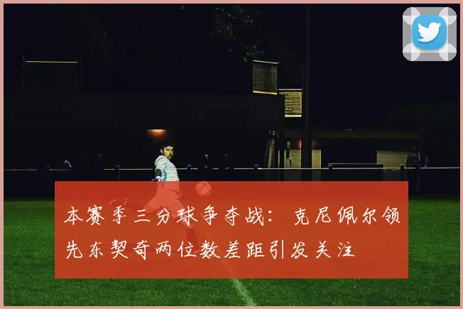 本赛季三分球争夺战：克尼佩尔领先东契奇两位数差距引发关注