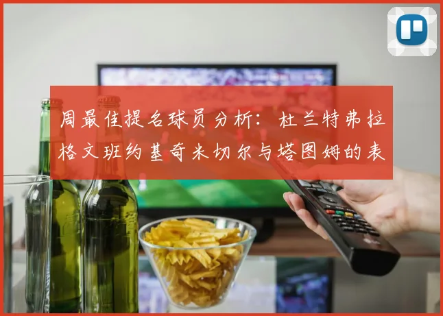 周最佳提名球员分析：杜兰特弗拉格文班约基奇米切尔与塔图姆的表现对比