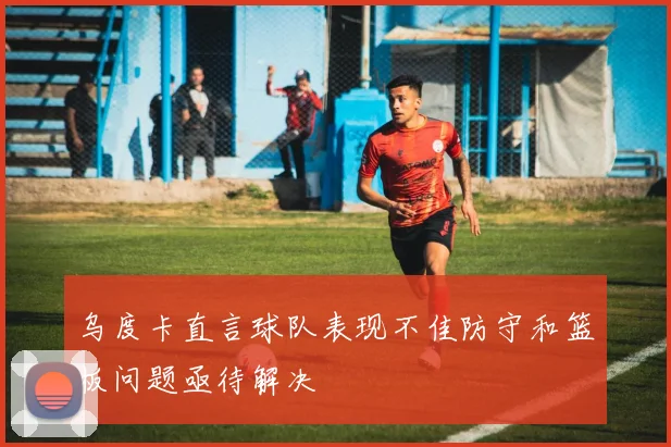 乌度卡直言球队表现不佳防守和篮板问题亟待解决