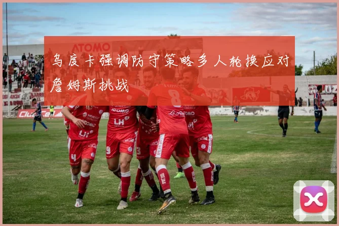 乌度卡强调防守策略多人轮换应对詹姆斯挑战