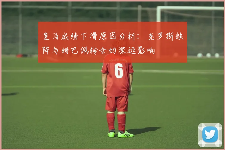 皇马成绩下滑原因分析：克罗斯缺阵与姆巴佩转会的深远影响