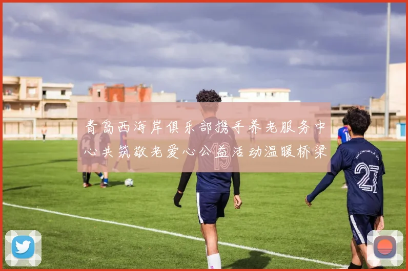 青岛西海岸俱乐部携手养老服务中心共筑敬老爱心公益活动温暖桥梁