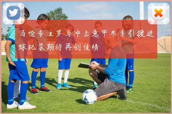 马伦专注罗马冲击意甲冬季引援进球纪录期待再创佳绩