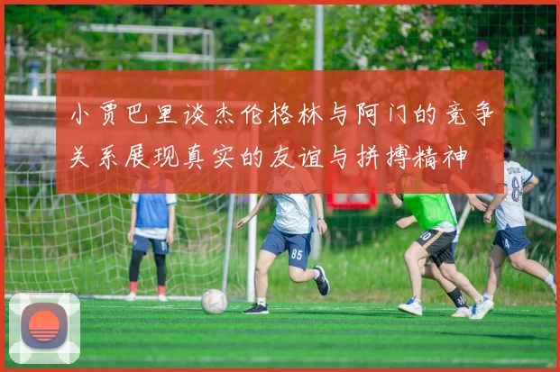 小贾巴里谈杰伦格林与阿门的竞争关系展现真实的友谊与拼搏精神