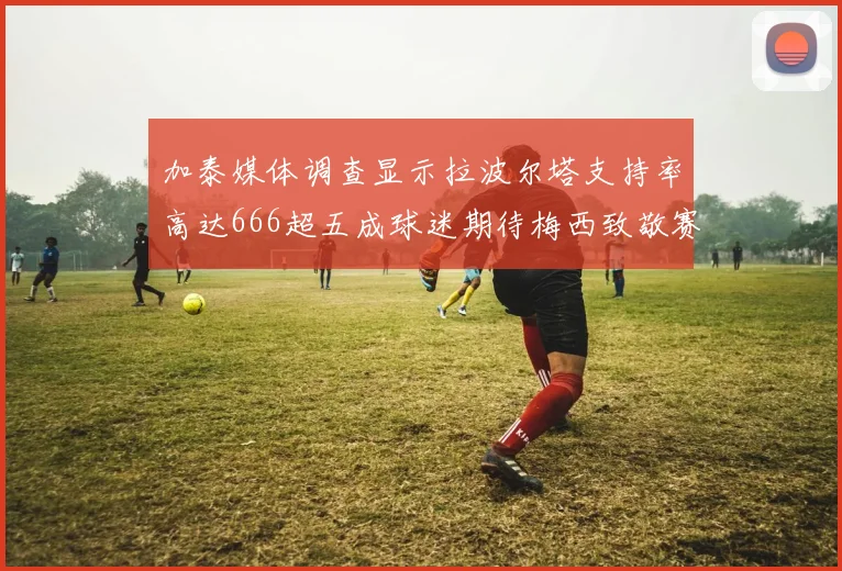 加泰媒体调查显示拉波尔塔支持率高达666超五成球迷期待梅西致敬赛