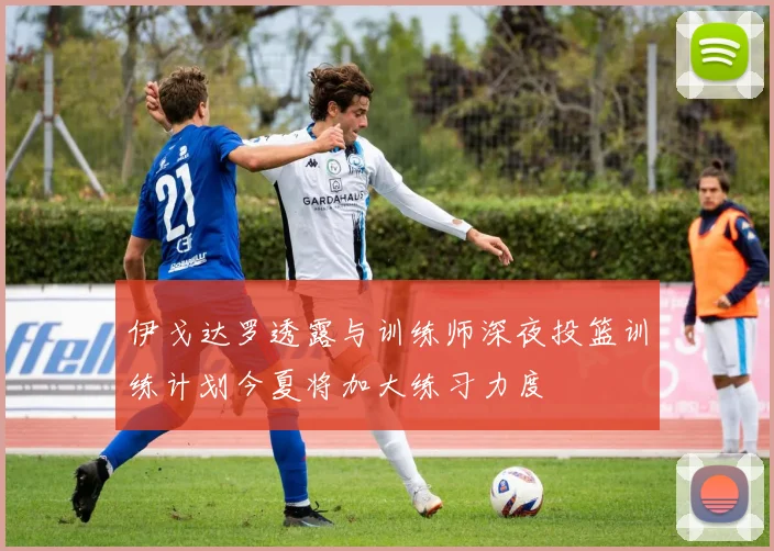 伊戈达罗透露与训练师深夜投篮训练计划今夏将加大练习力度