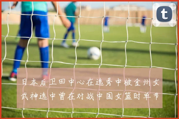 日本后卫田中心在选秀中被金州女武神选中曾在对战中国女篮时单节狂砍21分