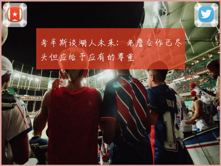 考辛斯谈湖人未来：老詹合作已尽头但应给予应有的尊重