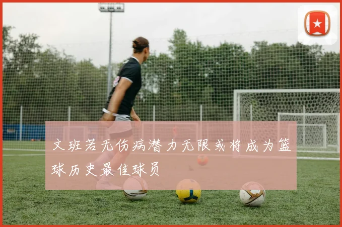 文班若无伤病潜力无限或将成为篮球历史最佳球员