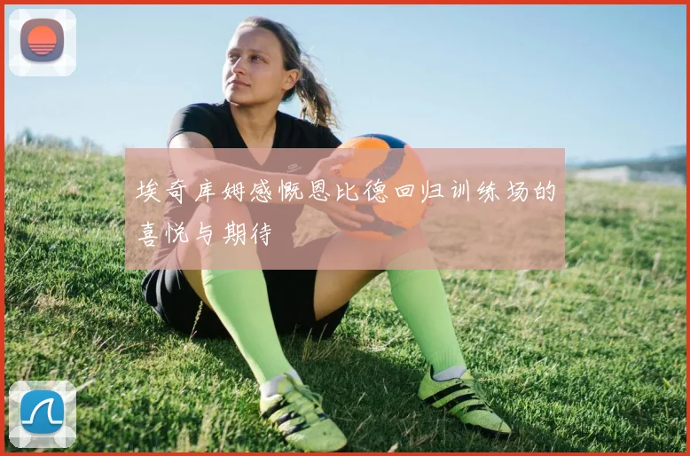 埃奇库姆感慨恩比德回归训练场的喜悦与期待